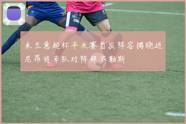 米兰意超杯半决赛首发阵容揭晓迈尼昂将率队对阵那不勒斯