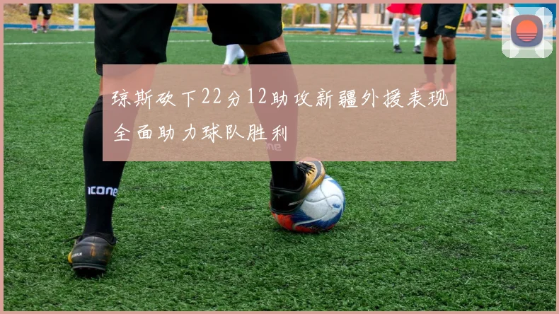 琼斯砍下22分12助攻新疆外援表现全面助力球队胜利